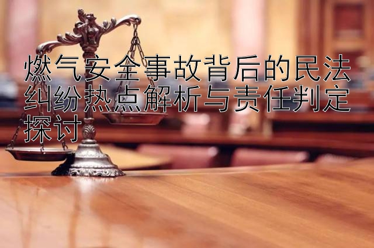 燃气安全事故背后的民法纠纷热点解析与责任判定探讨