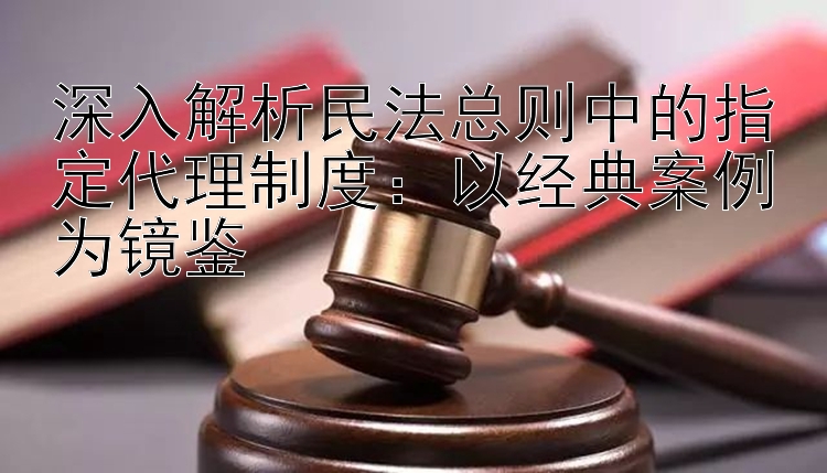 深入解析民法总则中的指定代理制度：以经典案例为镜鉴