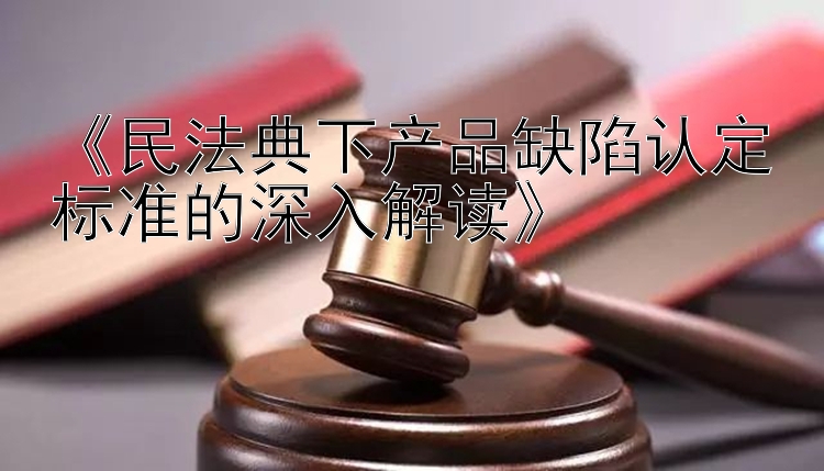 《民法典下产品缺陷认定标准的深入解读》