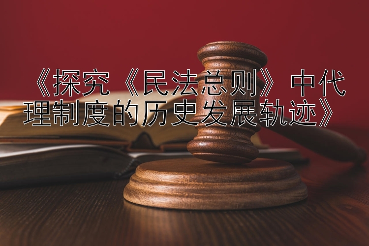 《探究《民法总则》中代理制度的历史发展轨迹》