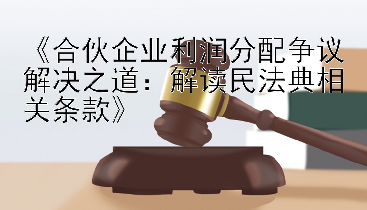 《合伙企业利润分配争议解决之道：解读民法典相关条款》