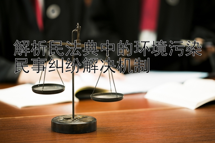 解析民法典中的环境污染民事纠纷解决机制