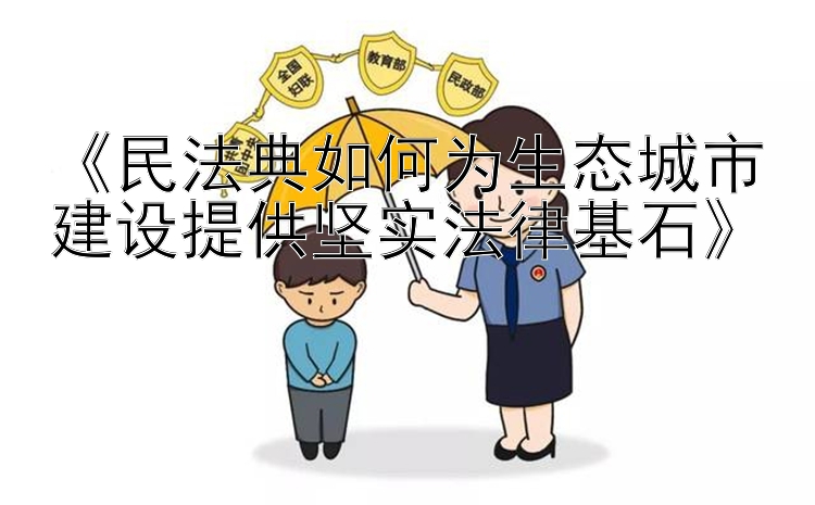 《民法典如何为生态城市建设提供坚实法律基石》