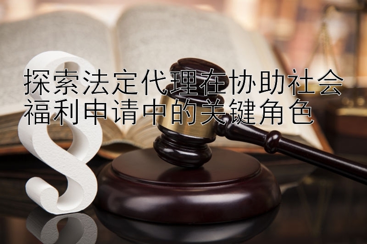 探索法定代理在协助社会福利申请中的关键角色