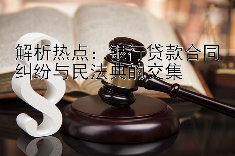 解析热点：银行贷款合同纠纷与民法典的交集