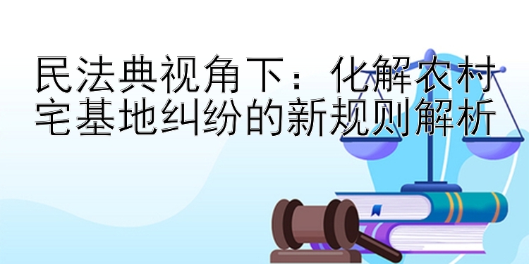 民法典视角下：化解农村宅基地纠纷的新规则解析