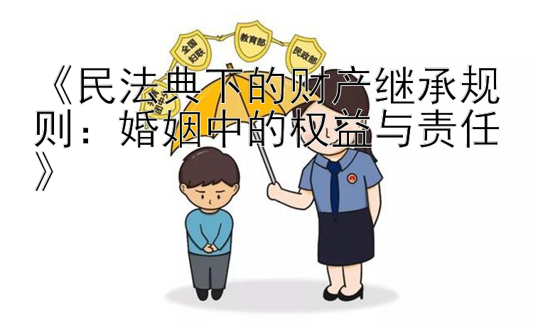 《民法典下的财产继承规则：婚姻中的权益与责任》