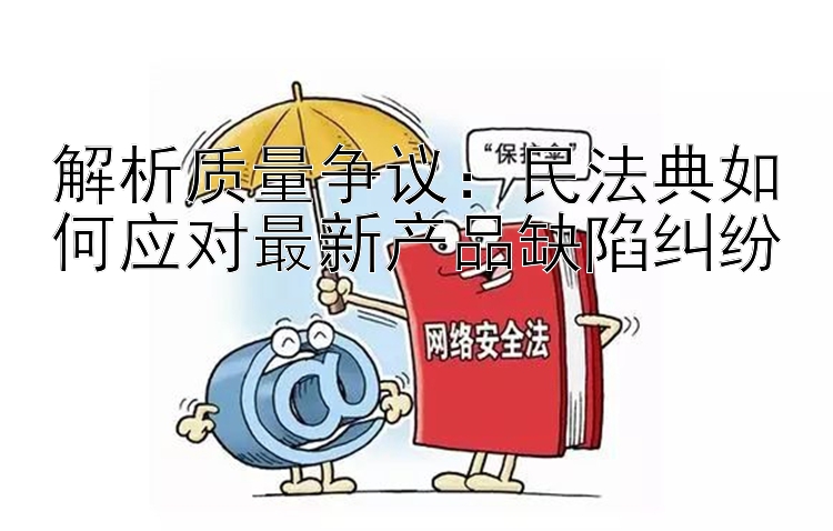 解析质量争议：民法典如何应对最新产品缺陷纠纷