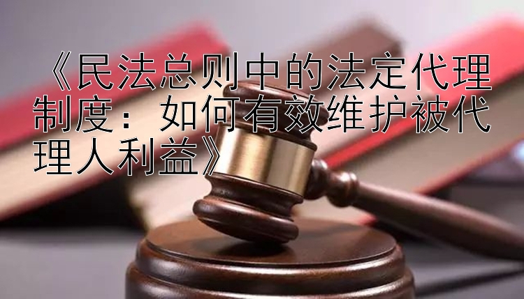 《民法总则中的法定代理制度：如何有效维护被代理人利益》