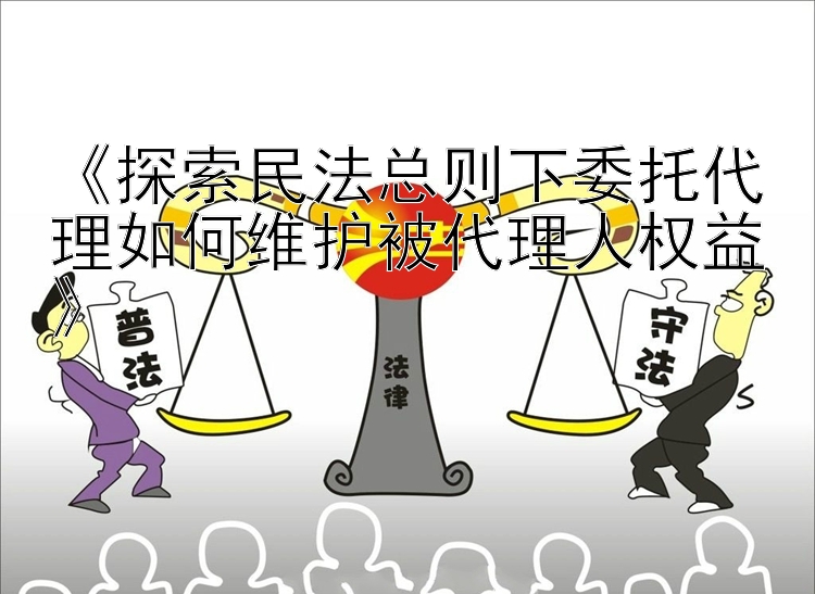 《探索民法总则下委托代理如何维护被代理人权益》