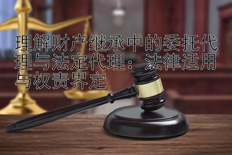 理解财产继承中的委托代理与法定代理：法律适用与权责界定