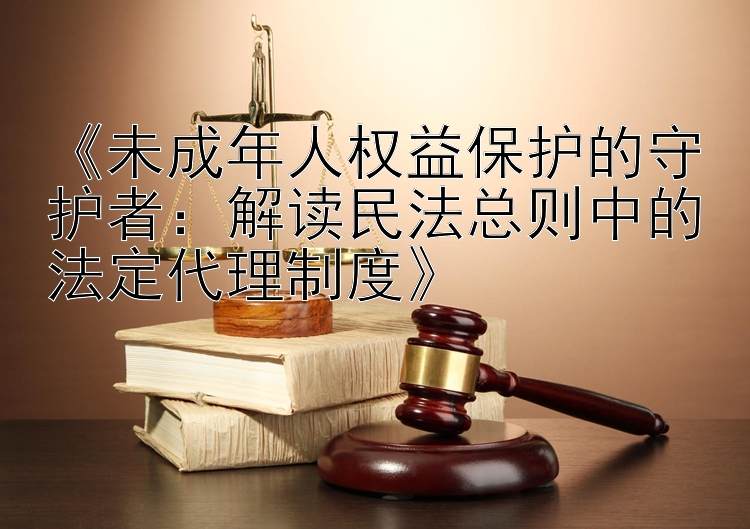 《未成年人权益保护的守护者：解读民法总则中的法定代理制度》