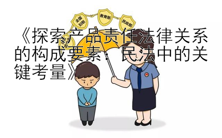 《探索产品责任法律关系的构成要素：民法中的关键考量》