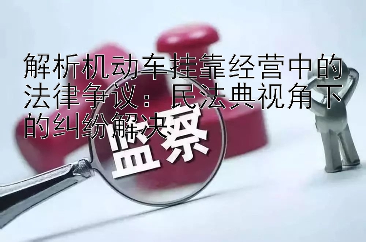 解析机动车挂靠经营中的法律争议：民法典视角下的纠纷解决