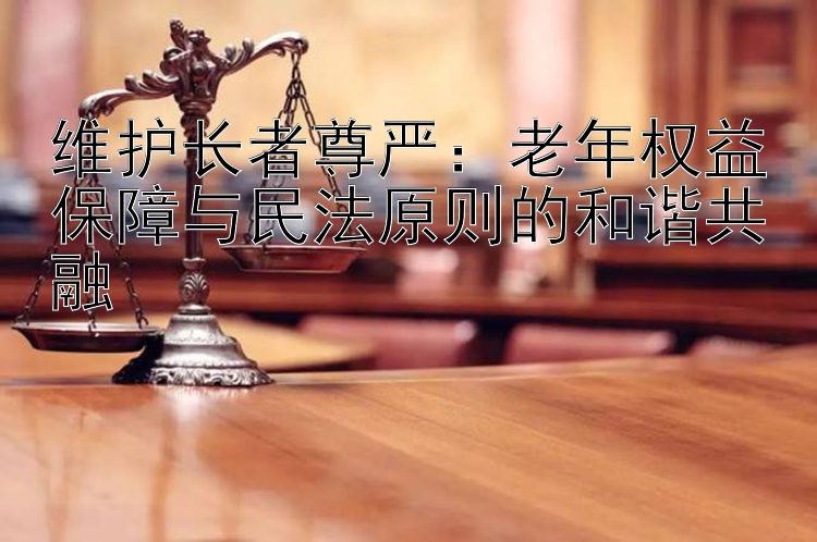 维护长者尊严：老年权益保障与民法原则的和谐共融