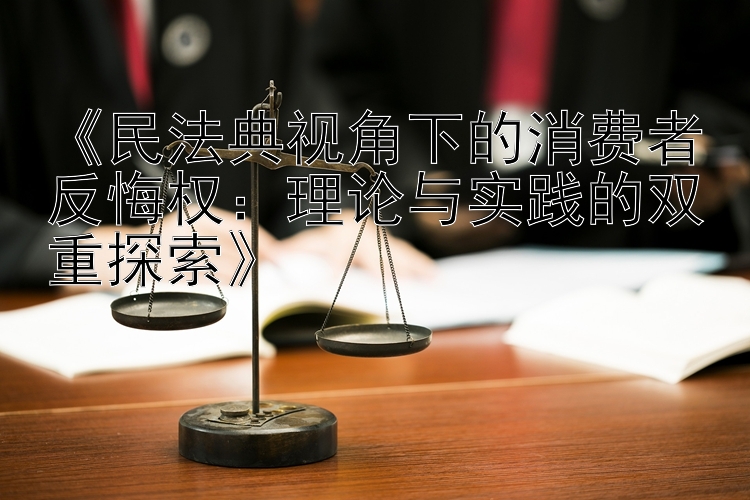 《民法典视角下的消费者反悔权：理论与实践的双重探索》