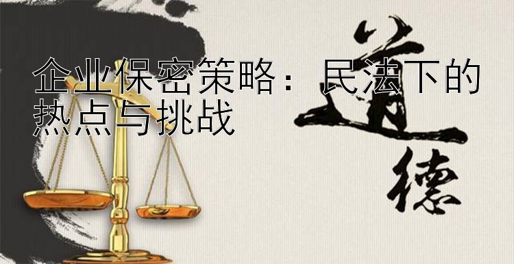 企业保密策略：民法下的热点与挑战