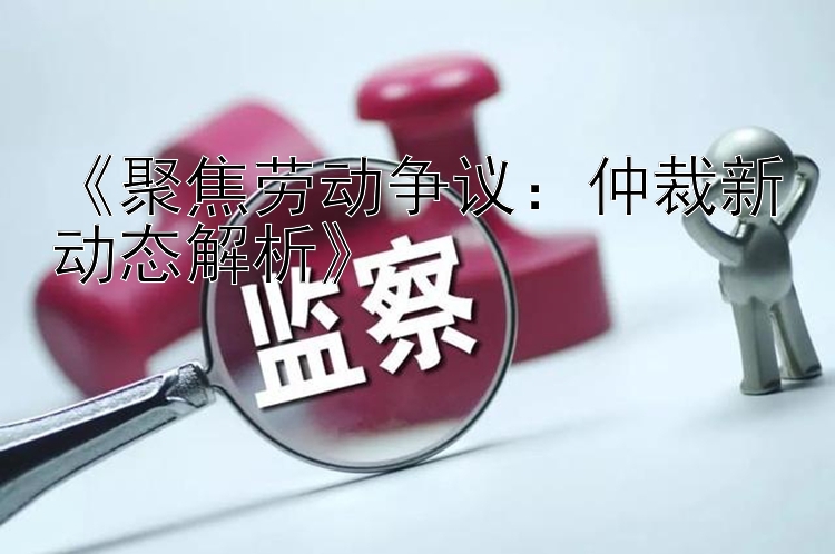 《聚焦劳动争议：仲裁新动态解析》