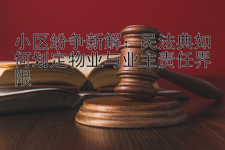 小区纷争新解：民法典如何划定物业与业主责任界限