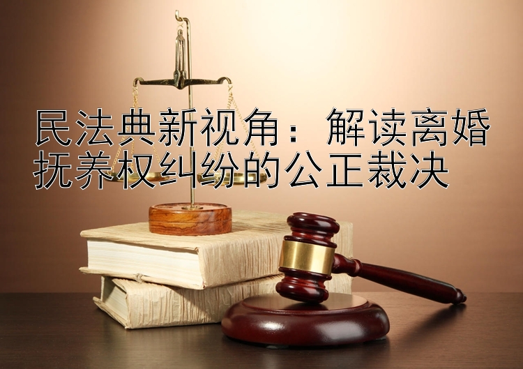 民法典新视角：解读离婚抚养权纠纷的公正裁决