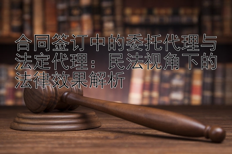 合同签订中的委托代理与法定代理：民法视角下的法律效果解析