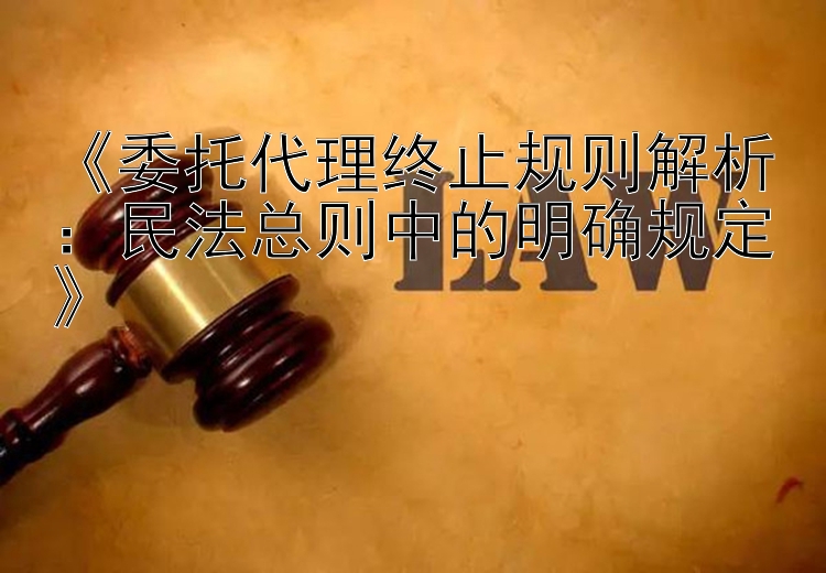 《委托代理终止规则解析：民法总则中的明确规定》