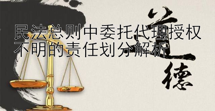 民法总则中委托代理授权不明的责任划分解析