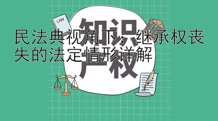 民法典视角下：继承权丧失的法定情形详解