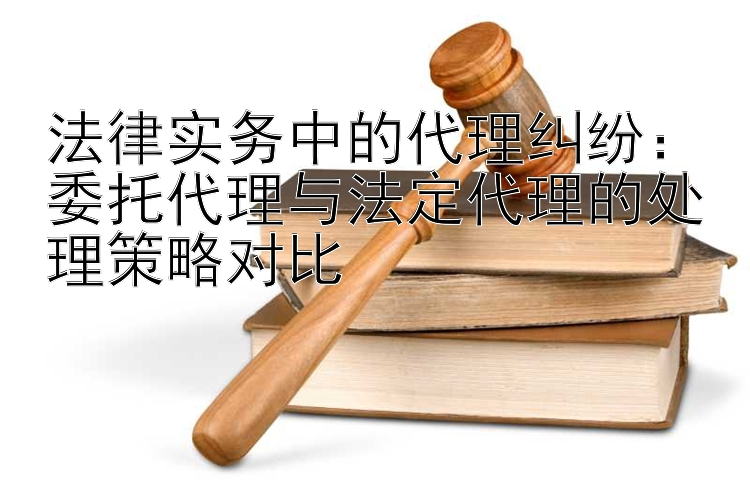 法律实务中的代理纠纷：委托代理与法定代理的处理策略对比