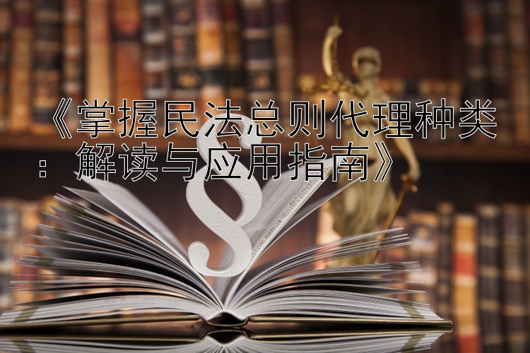 《掌握民法总则代理种类：解读与应用指南》