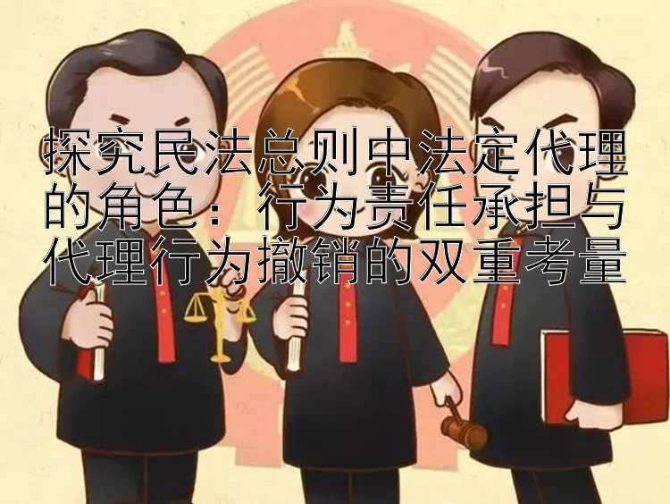 探究民法总则中法定代理的角色：行为责任承担与代理行为撤销的双重考量