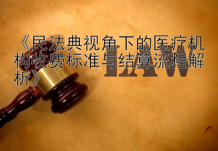 《民法典视角下的医疗机构收费标准与结算流程解析》