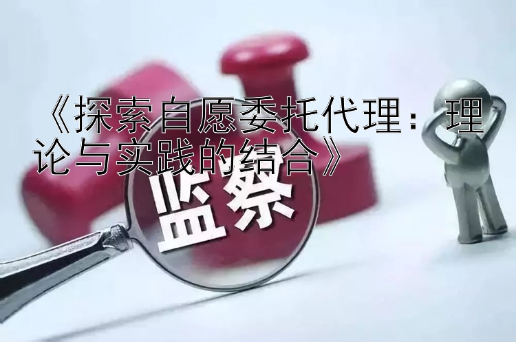 《探索自愿委托代理：理论与实践的结合》