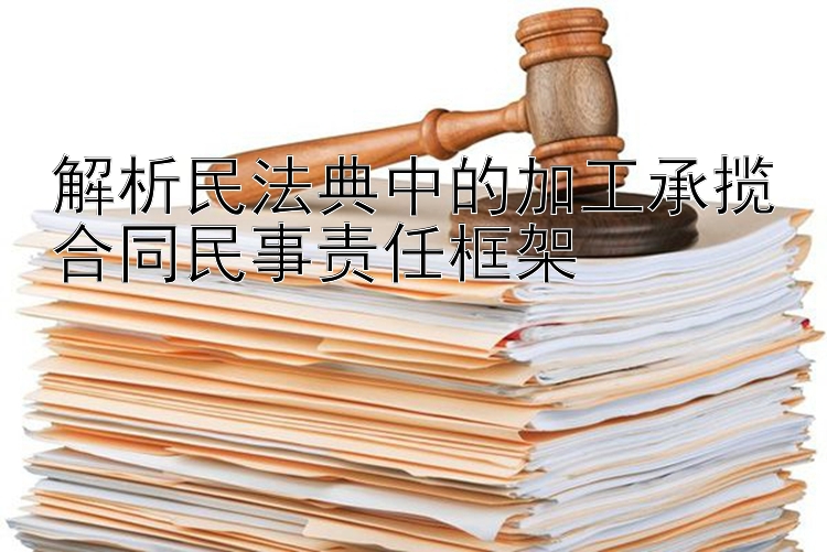 解析民法典中的加工承揽合同民事责任框架