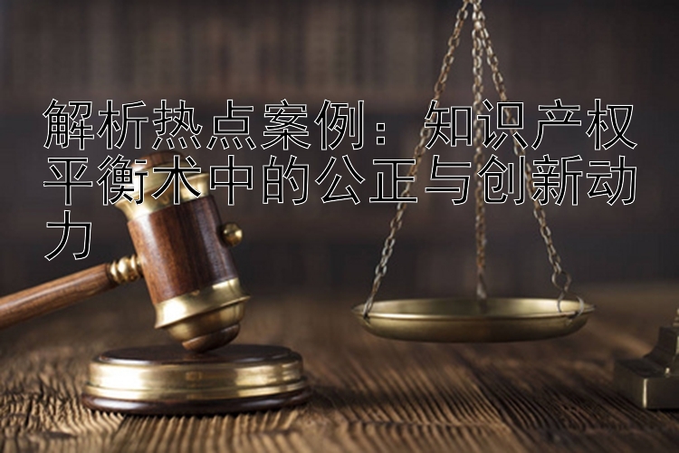 解析热点案例：知识产权平衡术中的公正与创新动力