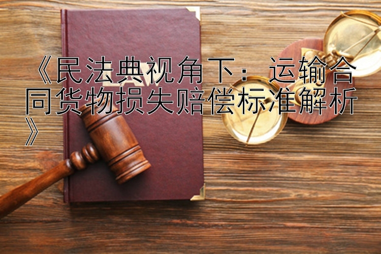 《民法典视角下：运输合同货物损失赔偿标准解析》