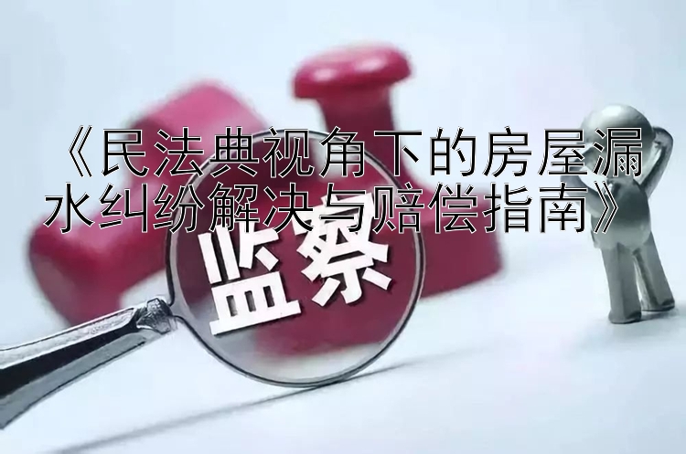 《民法典视角下的房屋漏水纠纷解决与赔偿指南》