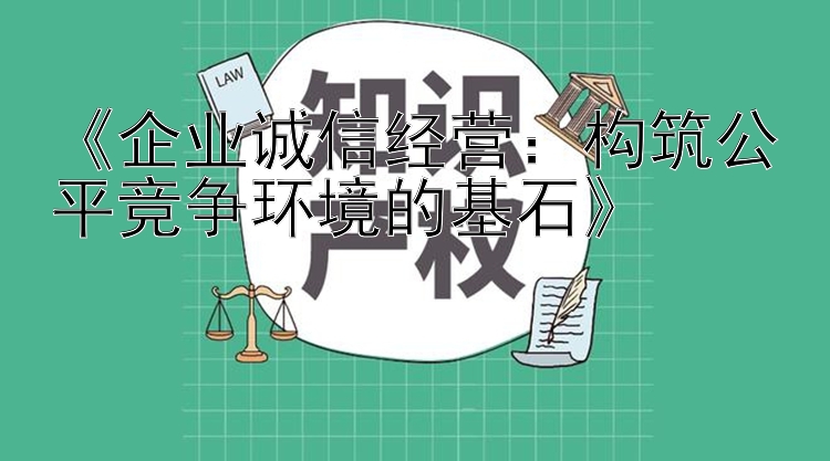 《企业诚信经营：构筑公平竞争环境的基石》