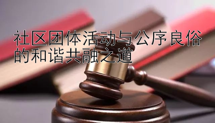 社区团体活动与公序良俗的和谐共融之道