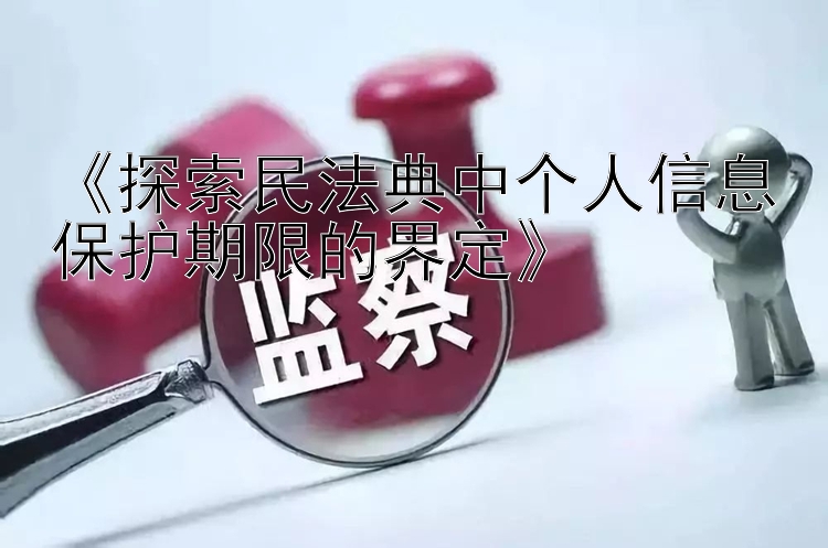 《探索民法典中个人信息保护期限的界定》