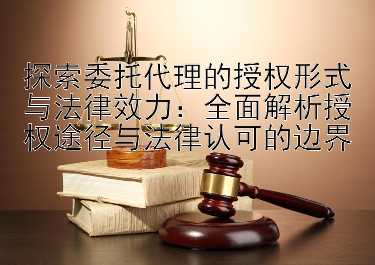 探索委托代理的授权形式与法律效力：全面解析授权途径与法律认可的边界