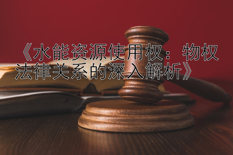 《水能资源使用权：物权法律关系的深入解析》