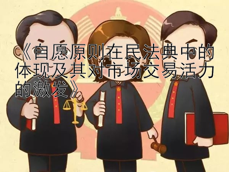 《自愿原则在民法典中的体现及其对市场交易活力的激发》