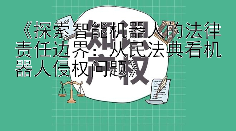 《探索智能机器人的法律责任边界：从民法典看机器人侵权问题》