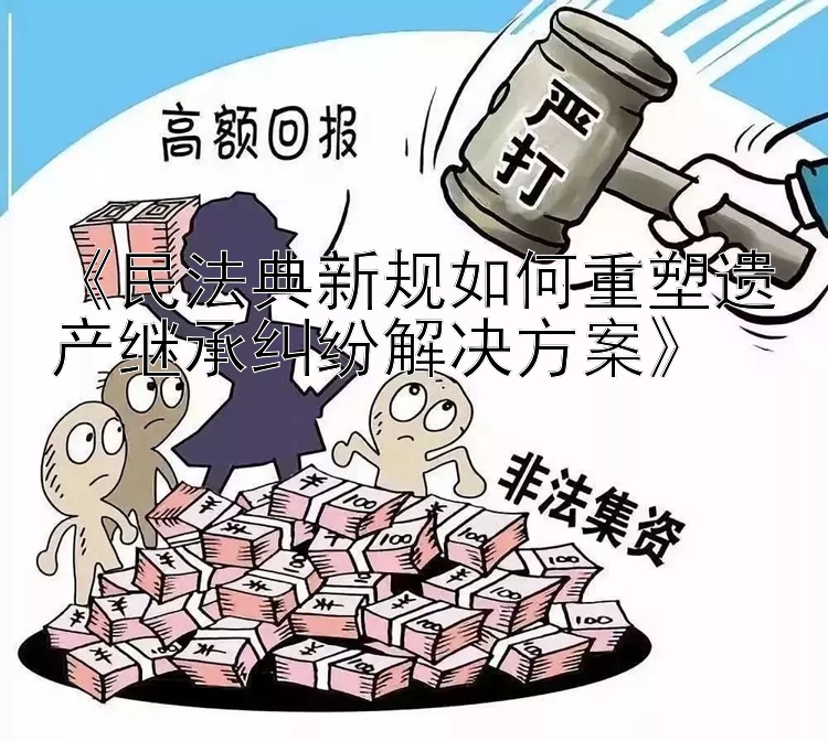 《民法典新规如何重塑遗产继承纠纷解决方案》