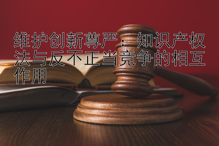 维护创新尊严：知识产权法与反不正当竞争的相互作用