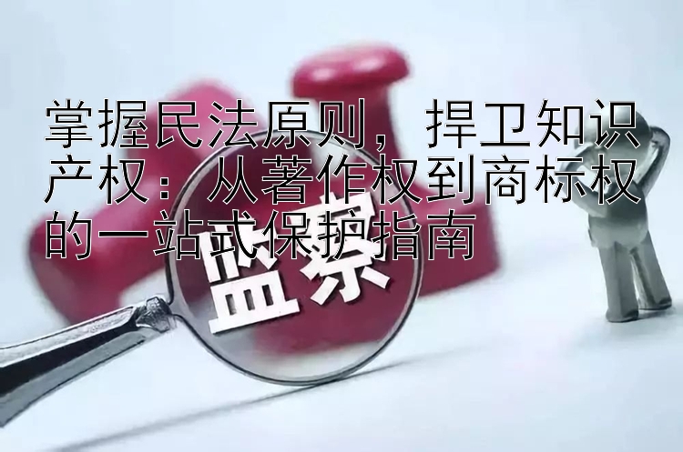 掌握民法原则，捍卫知识产权：从著作权到商标权的一站式保护指南