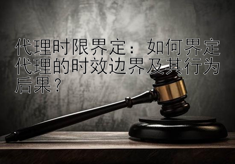 代理时限界定：如何界定代理的时效边界及其行为后果？