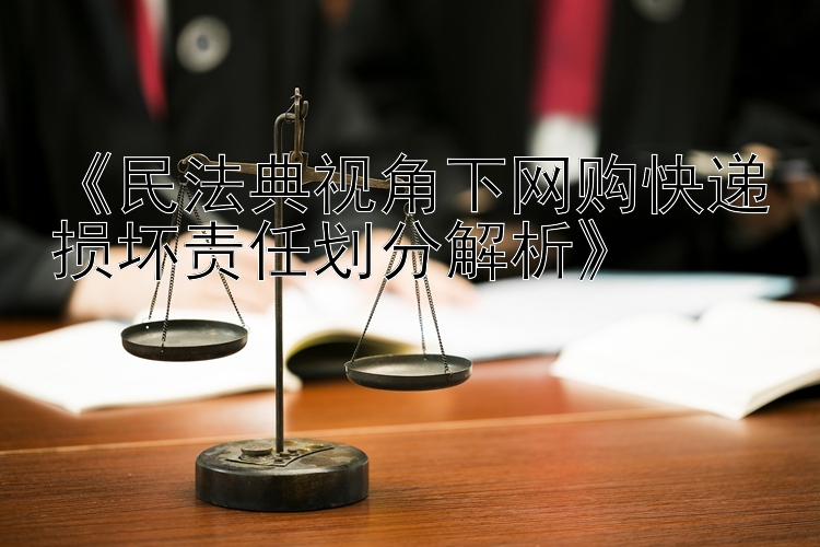 《民法典视角下网购快递损坏责任划分解析》