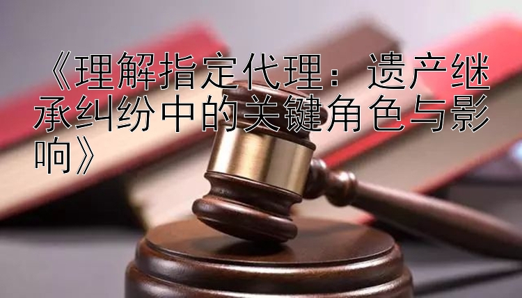 《理解指定代理：遗产继承纠纷中的关键角色与影响》